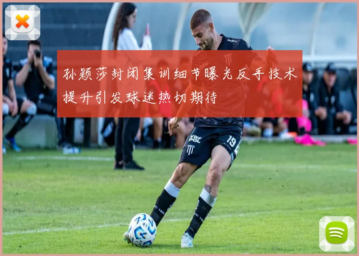 孙颖莎封闭集训细节曝光反手技术提升引发球迷热切期待