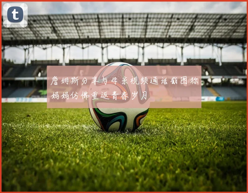 詹姆斯分享与母亲视频通话截图称妈妈仿佛重返青春岁月