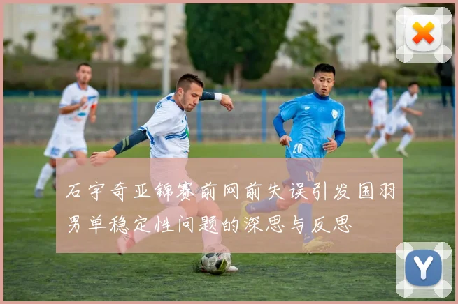 石宇奇亚锦赛前网前失误引发国羽男单稳定性问题的深思与反思