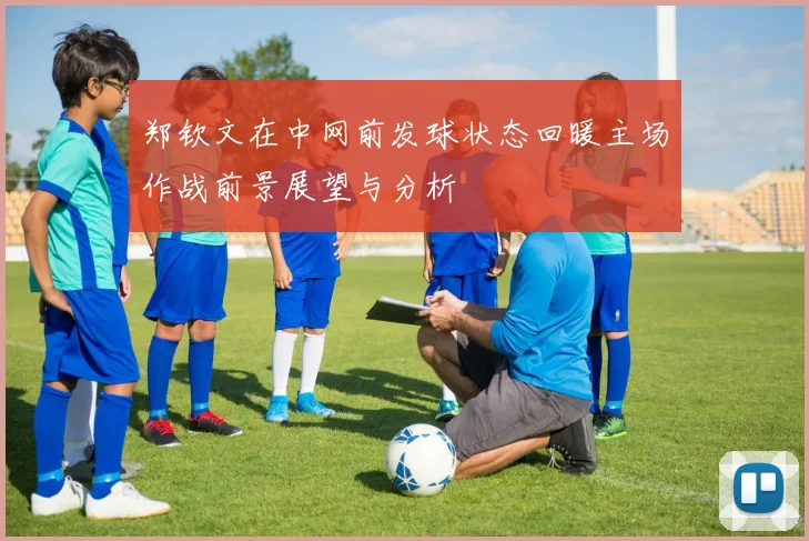 郑钦文在中网前发球状态回暖主场作战前景展望与分析