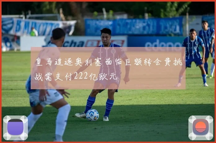 皇马追逐奥利塞面临巨额转会费挑战需支付222亿欧元