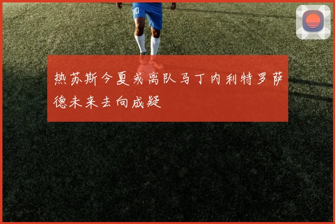 热苏斯今夏或离队马丁内利特罗萨德未来去向成疑