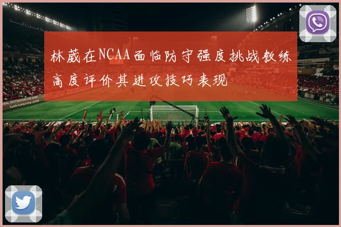 林葳在NCAA面临防守强度挑战教练高度评价其进攻技巧表现
