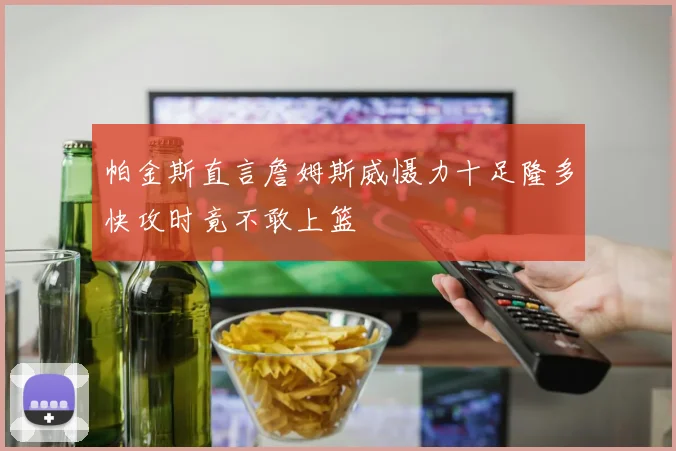 帕金斯直言詹姆斯威慑力十足隆多快攻时竟不敢上篮