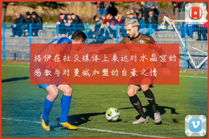 格伊在社交媒体上表达对水晶宫的感激与对曼城加盟的自豪之情