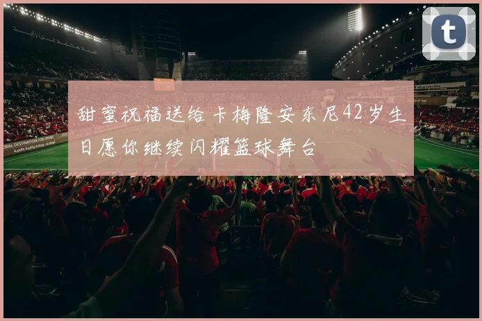 甜蜜祝福送给卡梅隆安东尼42岁生日愿你继续闪耀篮球舞台
