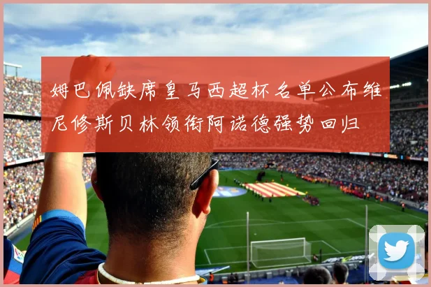 姆巴佩缺席皇马西超杯名单公布维尼修斯贝林领衔阿诺德强势回归