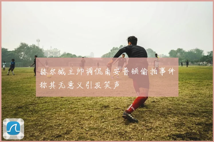 赫尔城主帅调侃南安普顿偷拍事件称其无意义引发笑声