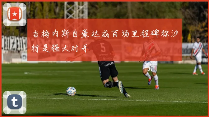 吉梅内斯自豪达成百场里程碑称沙特是强大对手