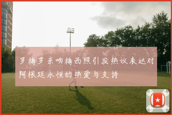 罗梅罗亲吻梅西照引发热议表达对阿根廷永恒的热爱与支持