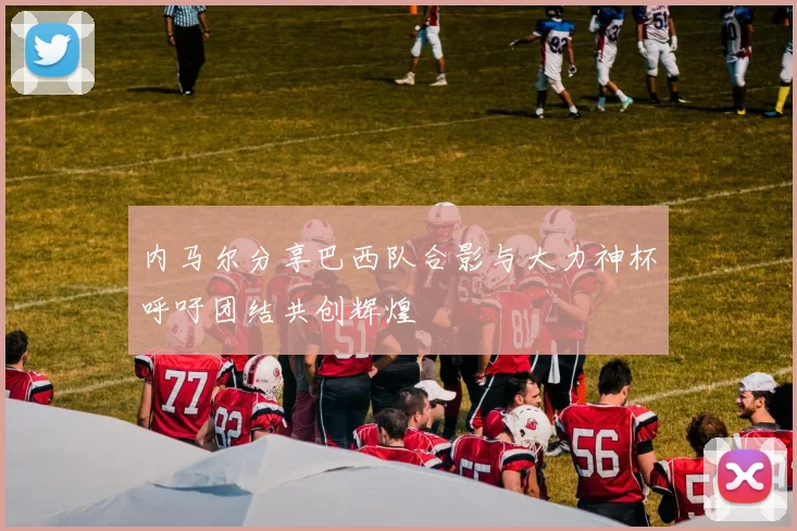 内马尔分享巴西队合影与大力神杯呼吁团结共创辉煌
