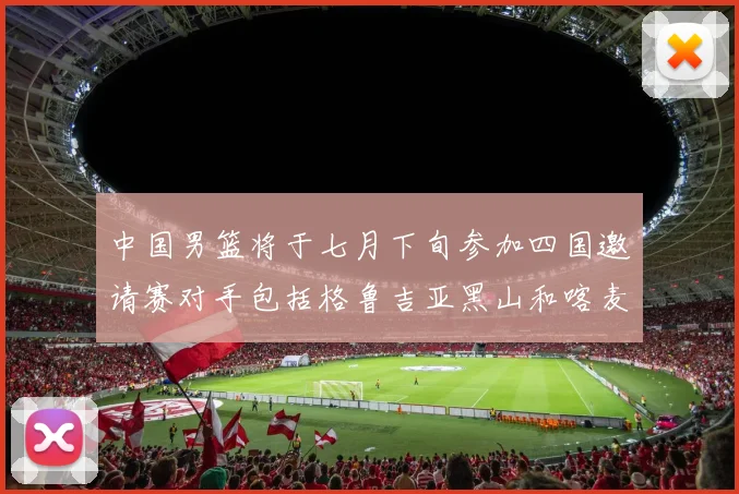 中国男篮将于七月下旬参加四国邀请赛对手包括格鲁吉亚黑山和喀麦隆