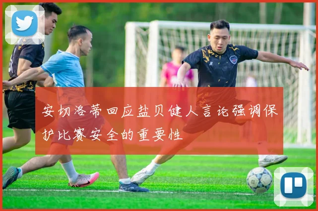 安切洛蒂回应盐贝健人言论强调保护比赛安全的重要性