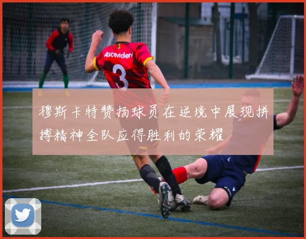 穆斯卡特赞扬球员在逆境中展现拼搏精神全队应得胜利的荣耀