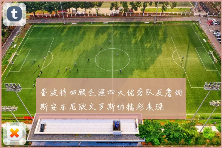 香波特回顾生涯四大优秀队友詹姆斯安东尼欧文罗斯的精彩表现