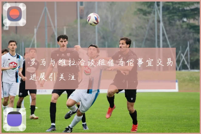 罗马与维拉洽谈租借马伦事宜交易进展引关注