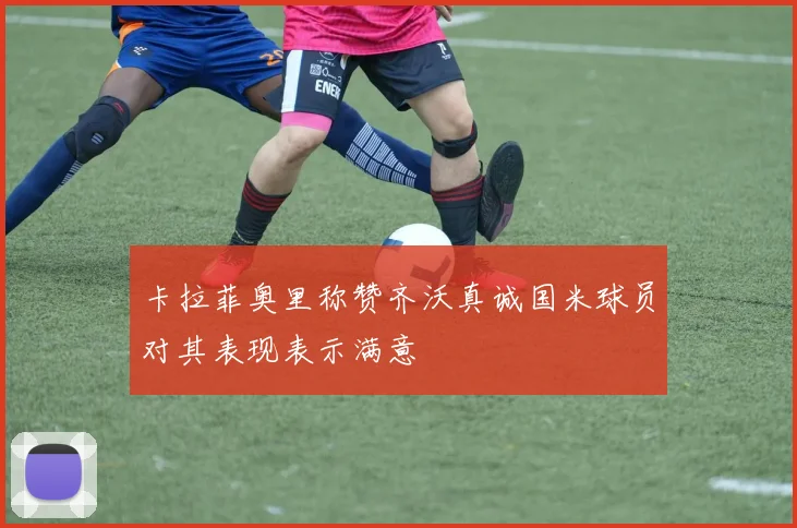 卡拉菲奥里称赞齐沃真诚国米球员对其表现表示满意