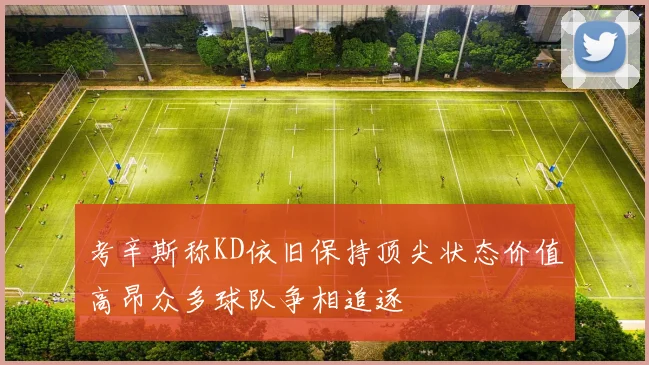 考辛斯称KD依旧保持顶尖状态价值高昂众多球队争相追逐