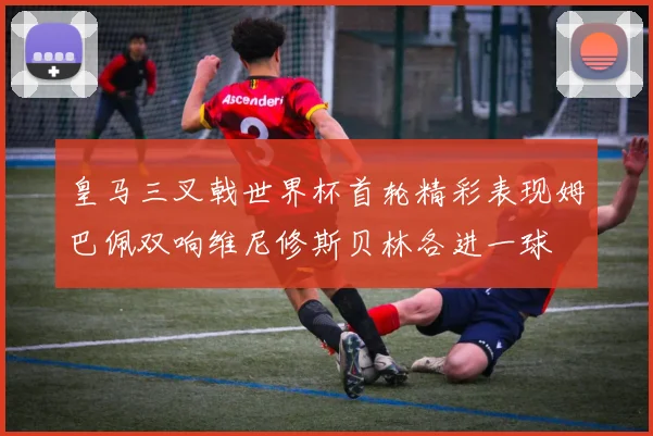 皇马三叉戟世界杯首轮精彩表现姆巴佩双响维尼修斯贝林各进一球