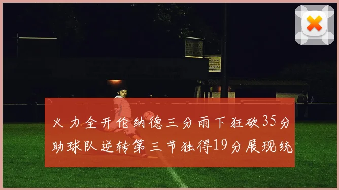 火力全开伦纳德三分雨下狂砍35分助球队逆转第三节独得19分展现统治力