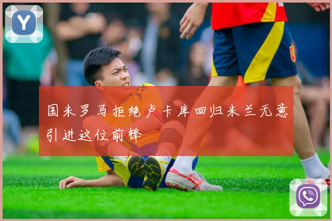 国米罗马拒绝卢卡库回归米兰无意引进这位前锋
