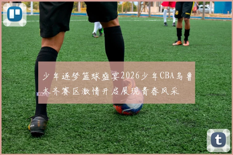 少年逐梦篮球盛宴2026少年CBA乌鲁木齐赛区激情开启展现青春风采