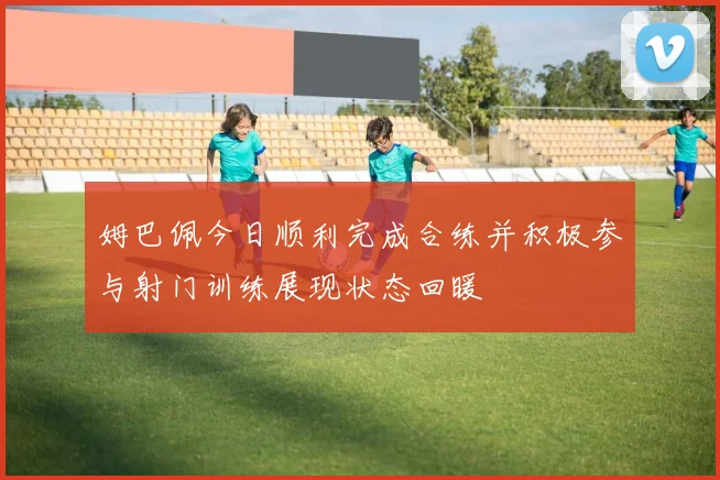 姆巴佩今日顺利完成合练并积极参与射门训练展现状态回暖