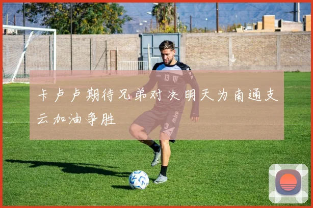 卡卢卢期待兄弟对决明天为南通支云加油争胜