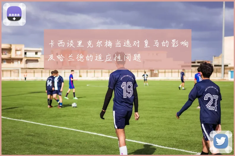 卡西谈里克尔梅当选对皇马的影响及哈兰德的适应性问题