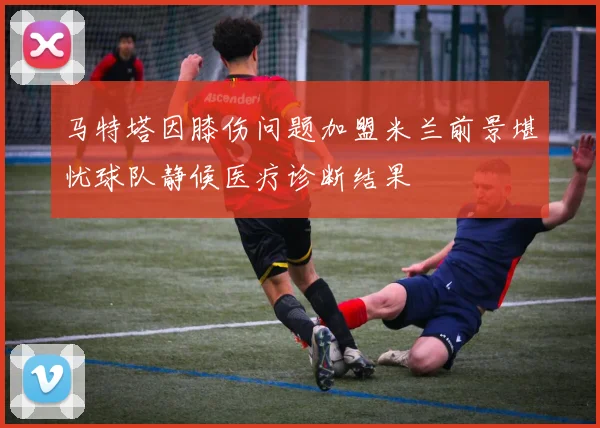 马特塔因膝伤问题加盟米兰前景堪忧球队静候医疗诊断结果