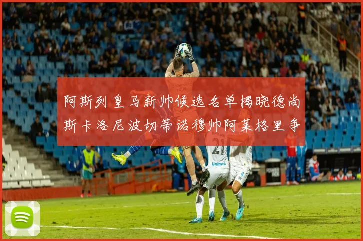 阿斯列皇马新帅候选名单揭晓德尚斯卡洛尼波切蒂诺穆帅阿莱格里争夺教鞭
