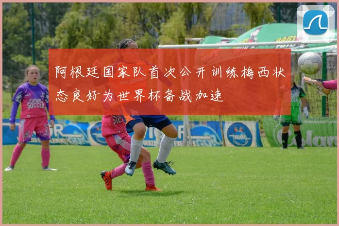 阿根廷国家队首次公开训练梅西状态良好为世界杯备战加速