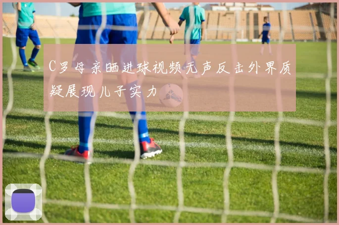 C罗母亲晒进球视频无声反击外界质疑展现儿子实力