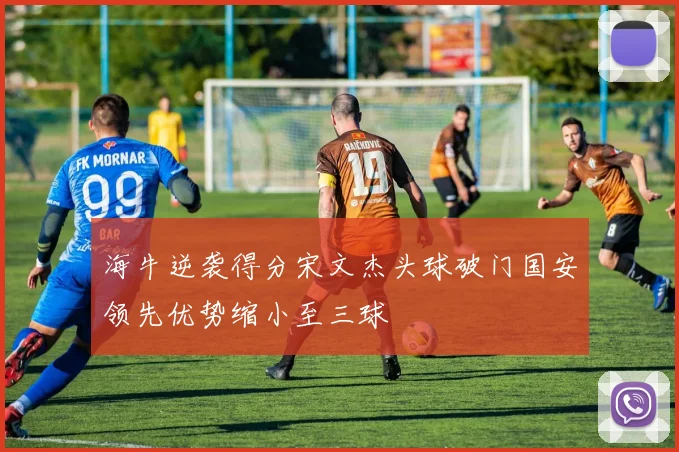 海牛逆袭得分宋文杰头球破门国安领先优势缩小至三球