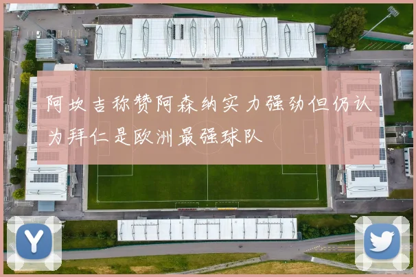 阿坎吉称赞阿森纳实力强劲但仍认为拜仁是欧洲最强球队