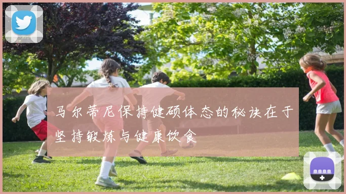 马尔蒂尼保持健硕体态的秘诀在于坚持锻炼与健康饮食