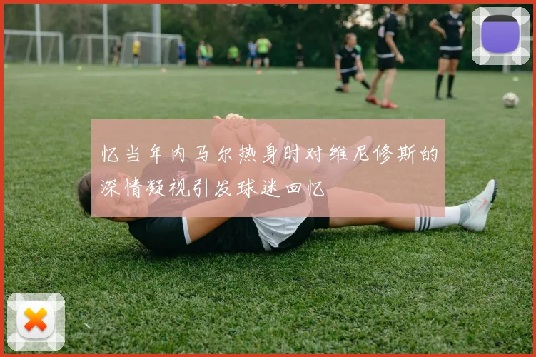 忆当年内马尔热身时对维尼修斯的深情凝视引发球迷回忆
