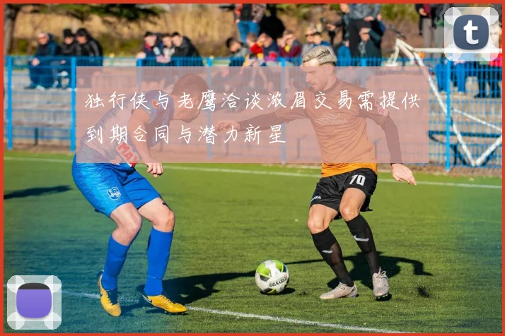 独行侠与老鹰洽谈浓眉交易需提供到期合同与潜力新星