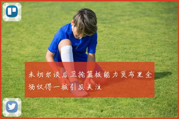米切尔谈后卫抢篮板能力莫布里全场仅得一板引发关注