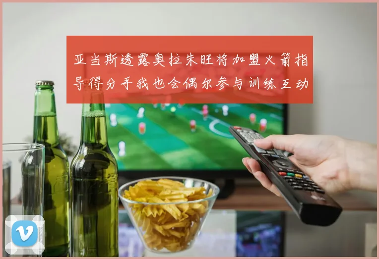 亚当斯透露奥拉朱旺将加盟火箭指导得分手我也会偶尔参与训练互动